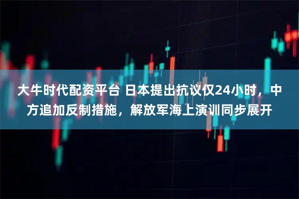 大牛时代配资平台 日本提出抗议仅24小时，中方追加反制措施，解放军海上演训同步展开