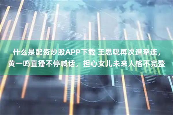 什么是配资炒股APP下载 王思聪再次遭牵连，黄一鸣直播不停喊话，担心女儿未来人格不完整